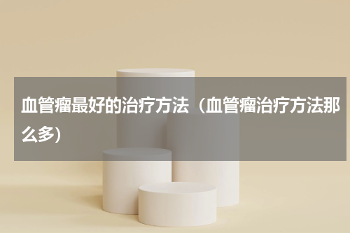 血管瘤最好的治疗方法（血管瘤治疗方法那么多）