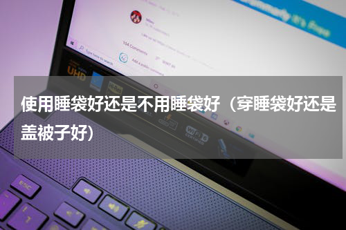 使用睡袋好还是不用睡袋好（穿睡袋好还是盖被子好）