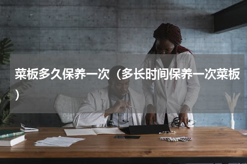 菜板多久保养一次（多长时间保养一次菜板）