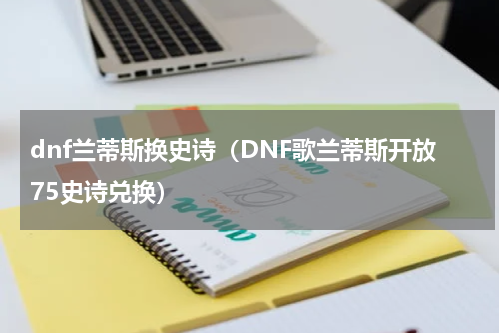 dnf兰蒂斯换史诗（DNF歌兰蒂斯开放75史诗兑换）