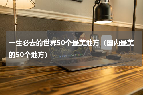 一生必去的世界50个最美地方（国内最美的50个地方）
