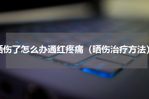 晒伤了怎么办通红疼痛（晒伤治疗方法）
