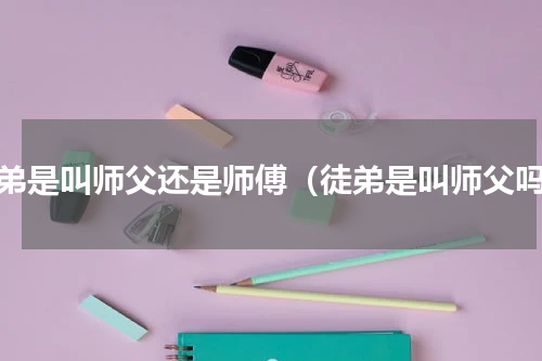 徒弟是叫师父还是师傅（徒弟是叫师父吗）