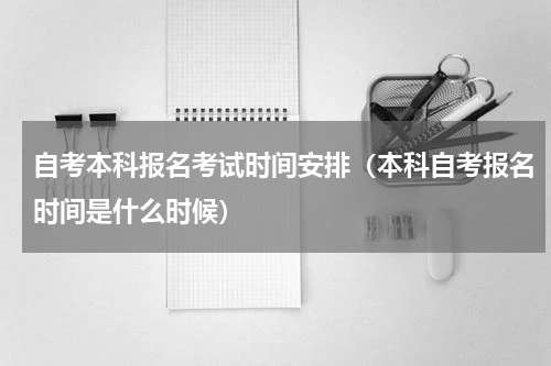 自考本科报名考试时间安排（本科自考报名时间是什么时候）