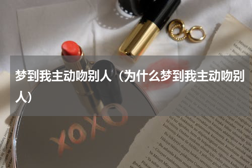 梦到我主动吻别人（为什么梦到我主动吻别人）