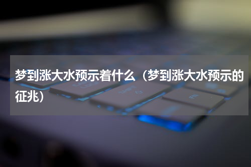 梦到涨大水预示着什么（梦到涨大水预示的征兆）