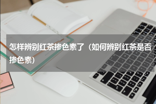 怎样辨别红茶掺色素了（如何辨别红茶是否掺色素）