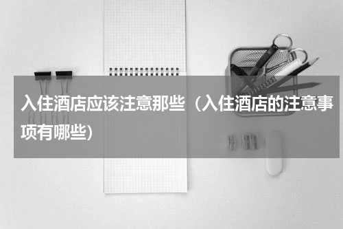 入住酒店应该注意那些（入住酒店的注意事项有哪些）