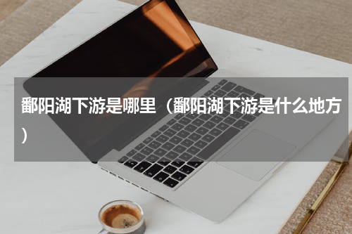鄱阳湖下游是哪里（鄱阳湖下游是什么地方）
