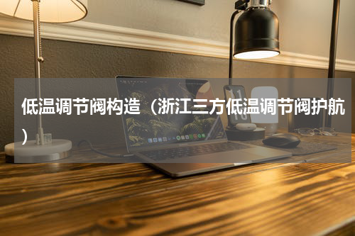 低温调节阀构造（浙江三方低温调节阀护航）