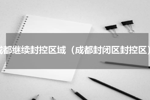 成都继续封控区域（成都封闭区封控区）