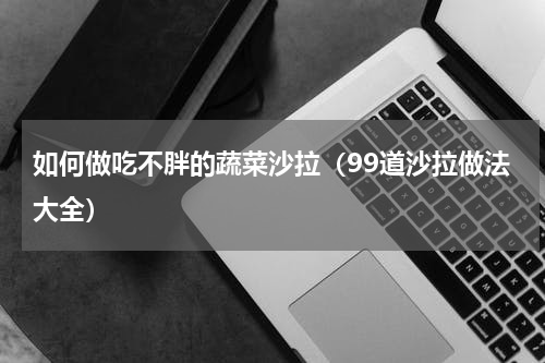 如何做吃不胖的蔬菜沙拉（99道沙拉做法大全）