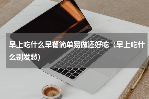 早上吃什么早餐简单易做还好吃（早上吃什么别发愁）