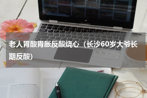 老人胃酸胃胀反酸烧心（长沙60岁大爷长期反酸）
