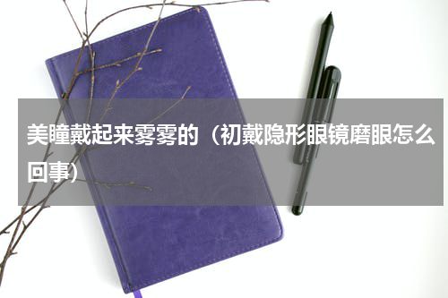 美瞳戴起来雾雾的（初戴隐形眼镜磨眼怎么回事）