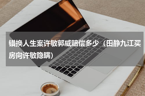 错换人生案许敏郭威赔偿多少（田静九江买房向许敏隐瞒）