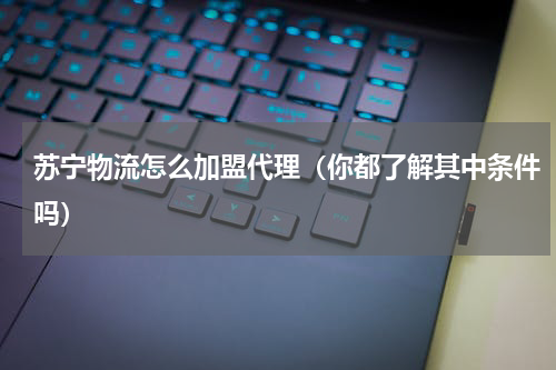 苏宁物流怎么加盟代理（你都了解其中条件吗）