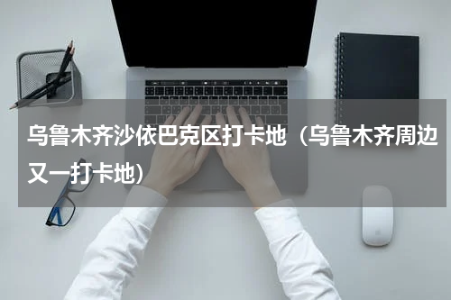 乌鲁木齐沙依巴克区打卡地（乌鲁木齐周边又一打卡地）