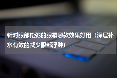 针对眼部松弛的眼霜哪款效果好用（深层补水有效的减少眼部浮肿）