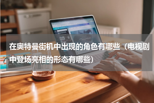 在奥特曼街机中出现的角色有哪些（电视剧中登场亮相的形态有哪些）