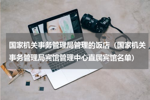 国家机关事务管理局管理的饭店（国家机关事务管理局宾馆管理中心直属宾馆名单）
