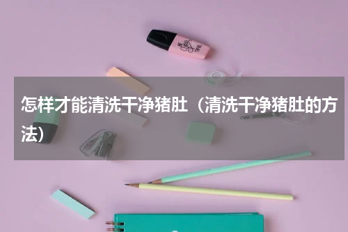 怎样才能清洗干净猪肚（清洗干净猪肚的方法）