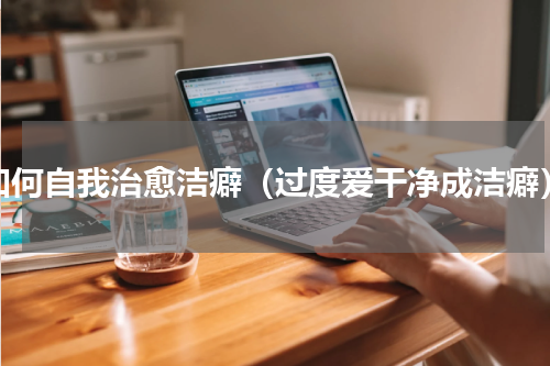 如何自我治愈洁癖（过度爱干净成洁癖）