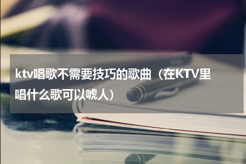 ktv唱歌不需要技巧的歌曲（在KTV里唱什么歌可以唬人）