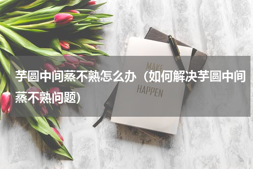 芋圆中间蒸不熟怎么办（如何解决芋圆中间蒸不熟问题）