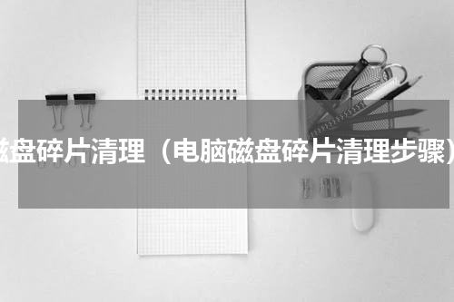 磁盘碎片清理（电脑磁盘碎片清理步骤）
