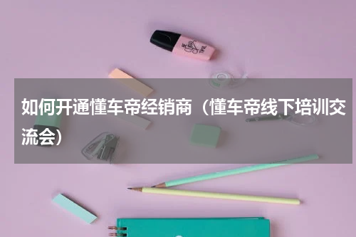 如何开通懂车帝经销商（懂车帝线下培训交流会）