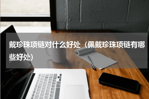 戴珍珠项链对什么好处（佩戴珍珠项链有哪些好处）