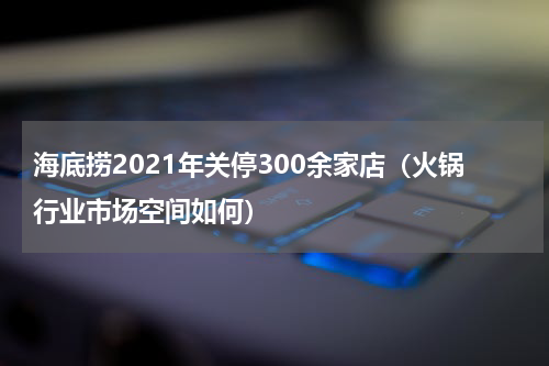海底捞2021年关停300余家店（火锅行业市场空间如何）