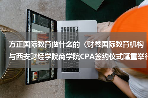 方正国际教育做什么的（财鑫国际教育机构与西安财经学院商学院CPA签约仪式隆重举行）
