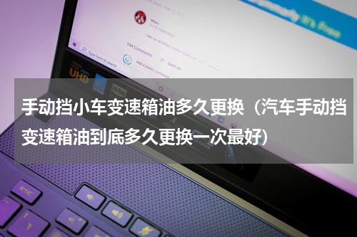 手动挡小车变速箱油多久更换（汽车手动挡变速箱油到底多久更换一次最好）