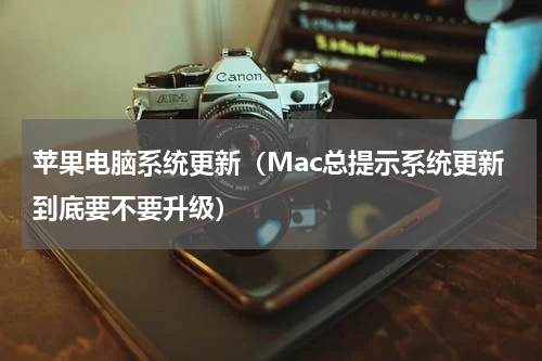 苹果电脑系统更新（Mac总提示系统更新到底要不要升级）