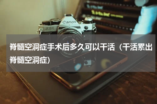 脊髓空洞症手术后多久可以干活（干活累出脊髓空洞症）