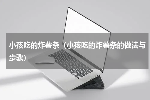 小孩吃的炸薯条（小孩吃的炸薯条的做法与步骤）