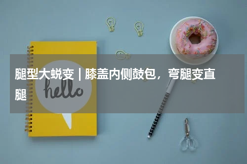 腿型大蜕变 | 膝盖内侧鼓包，弯腿变直腿