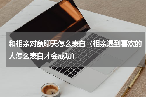 和相亲对象聊天怎么表白（相亲遇到喜欢的人怎么表白才会成功）