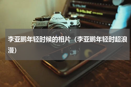 李亚鹏年轻时候的相片（李亚鹏年轻时超浪漫）