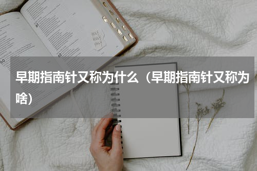 早期指南针又称为什么（早期指南针又称为啥）