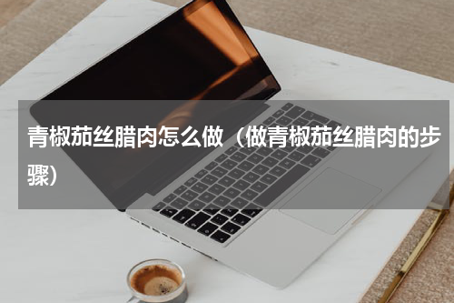 青椒茄丝腊肉怎么做（做青椒茄丝腊肉的步骤）