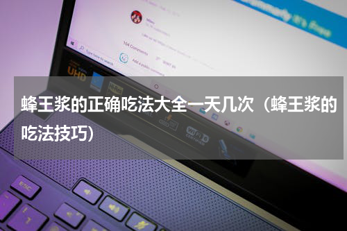 蜂王浆的正确吃法大全一天几次（蜂王浆的吃法技巧）