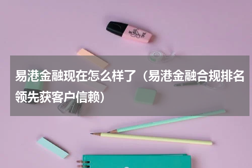 易港金融现在怎么样了（易港金融合规排名领先获客户信赖）