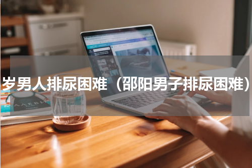 75岁男人排尿困难（邵阳男子排尿困难）