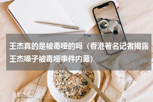 王杰真的是被毒哑的吗（香港著名记者揭露王杰嗓子被毒哑事件内幕）