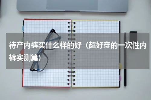 待产内裤买什么样的好（超好穿的一次性内裤实测篇）