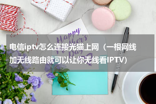 电信iptv怎么连接光猫上网（一根网线加无线路由就可以让你无线看IPTV）