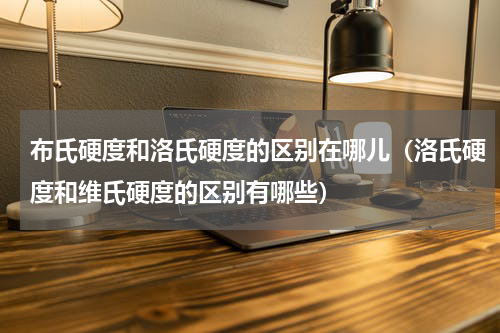 布氏硬度和洛氏硬度的区别在哪儿（洛氏硬度和维氏硬度的区别有哪些）